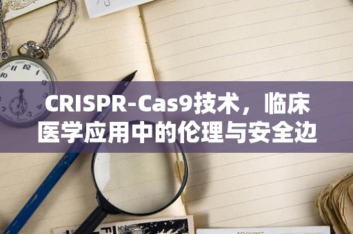 CRISPR-Cas9技术，临床医学应用中的伦理与安全边界？