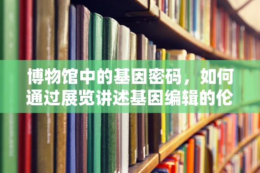 博物馆中的基因密码，如何通过展览讲述基因编辑的伦理与未来？