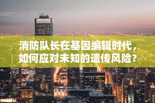 消防队长在基因编辑时代，如何应对未知的遗传风险？