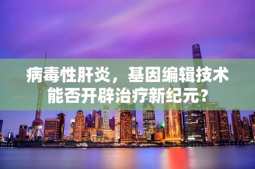 病毒性肝炎，基因编辑技术能否开辟治疗新纪元？