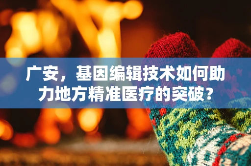 广安，基因编辑技术如何助力地方精准医疗的突破？