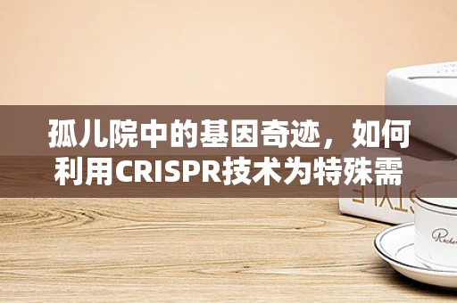 孤儿院中的基因奇迹，如何利用CRISPR技术为特殊需求儿童带来希望？