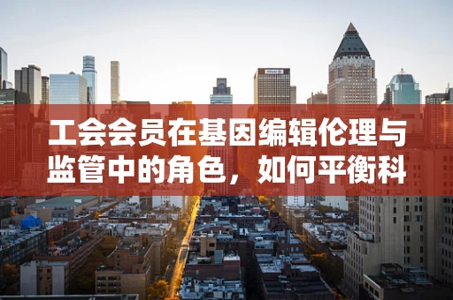 工会会员在基因编辑伦理与监管中的角色，如何平衡科技进步与公众权益？