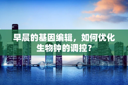 早晨的基因编辑，如何优化生物钟的调控？