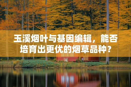 玉溪烟叶与基因编辑，能否培育出更优的烟草品种？