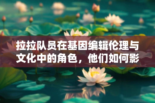 拉拉队员在基因编辑伦理与文化中的角色，他们如何影响公众的认知与接受度？