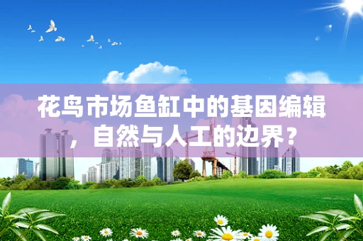 花鸟市场鱼缸中的基因编辑，自然与人工的边界？