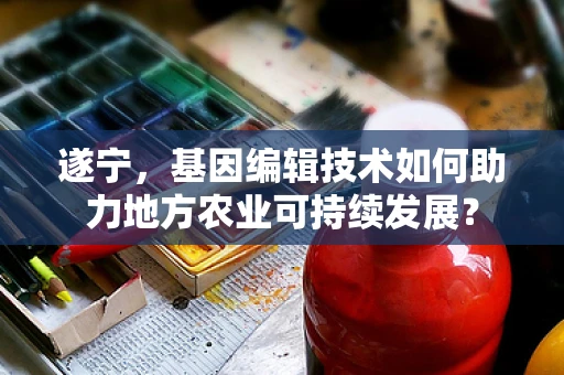 遂宁，基因编辑技术如何助力地方农业可持续发展？