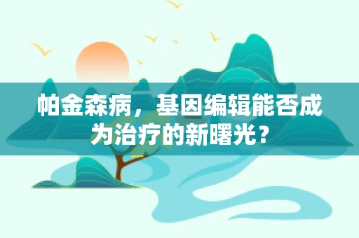 帕金森病，基因编辑能否成为治疗的新曙光？