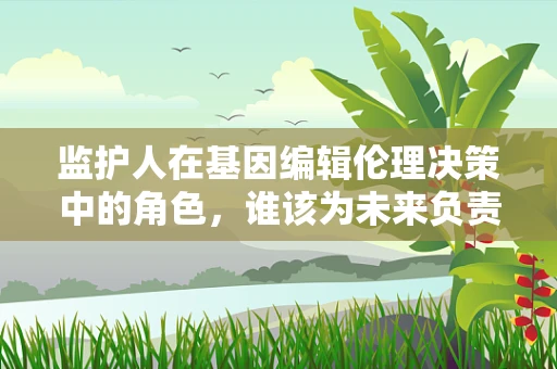 监护人在基因编辑伦理决策中的角色，谁该为未来负责？
