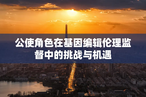 公使角色在基因编辑伦理监督中的挑战与机遇
