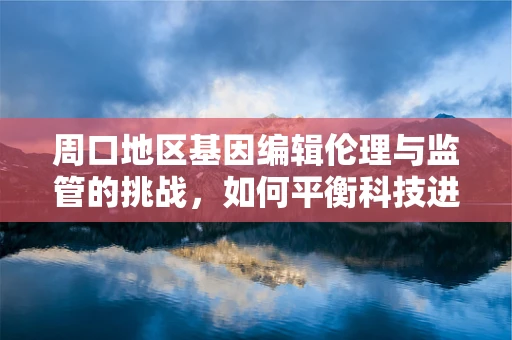 周口地区基因编辑伦理与监管的挑战，如何平衡科技进步与地方文化？