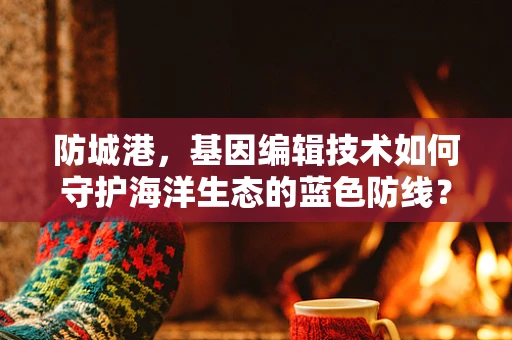 防城港，基因编辑技术如何守护海洋生态的蓝色防线？