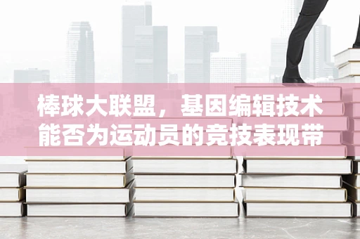 棒球大联盟，基因编辑技术能否为运动员的竞技表现带来革命性突破？