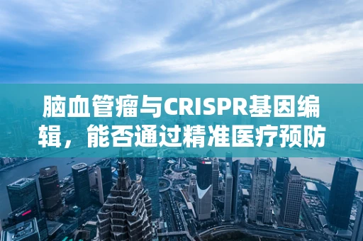 脑血管瘤与CRISPR基因编辑，能否通过精准医疗预防？