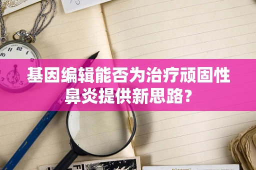 基因编辑能否为治疗顽固性鼻炎提供新思路？