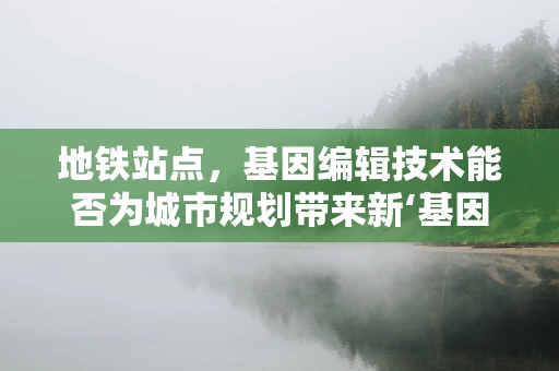 地铁站点，基因编辑技术能否为城市规划带来新‘基因’？