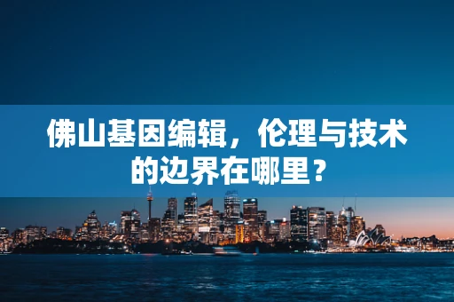 佛山基因编辑，伦理与技术的边界在哪里？