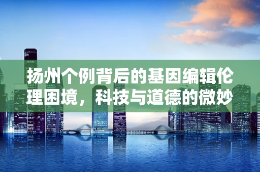 扬州个例背后的基因编辑伦理困境，科技与道德的微妙平衡