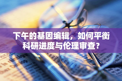 下午的基因编辑，如何平衡科研进度与伦理审查？