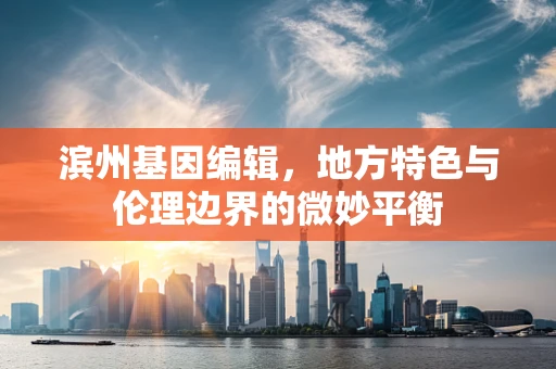 滨州基因编辑，地方特色与伦理边界的微妙平衡
