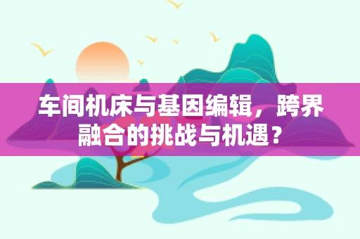 车间机床与基因编辑，跨界融合的挑战与机遇？