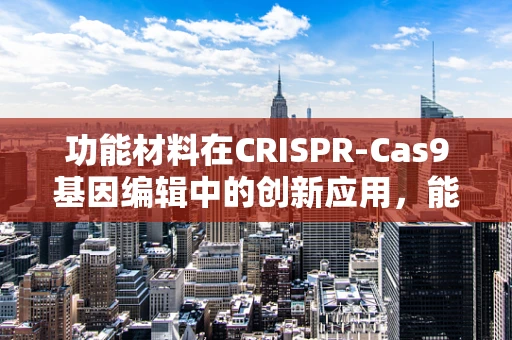 功能材料在CRISPR-Cas9基因编辑中的创新应用，能否提升编辑效率与精确度？