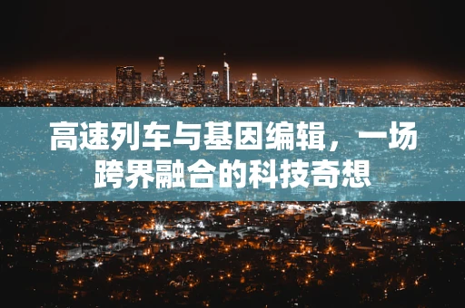 高速列车与基因编辑，一场跨界融合的科技奇想