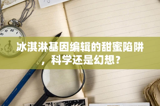 冰淇淋基因编辑的甜蜜陷阱，科学还是幻想？