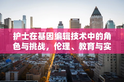 护士在基因编辑技术中的角色与挑战，伦理、教育与实践的交织