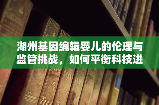 湖州基因编辑婴儿的伦理与监管挑战，如何平衡科技进步与道德底线？
