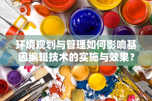 环境规划与管理如何影响基因编辑技术的实施与效果？