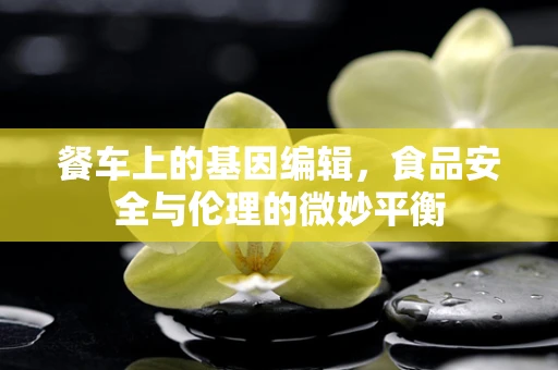 餐车上的基因编辑，食品安全与伦理的微妙平衡