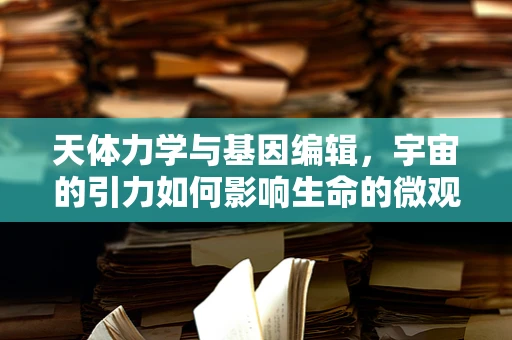 天体力学与基因编辑，宇宙的引力如何影响生命的微观设计？