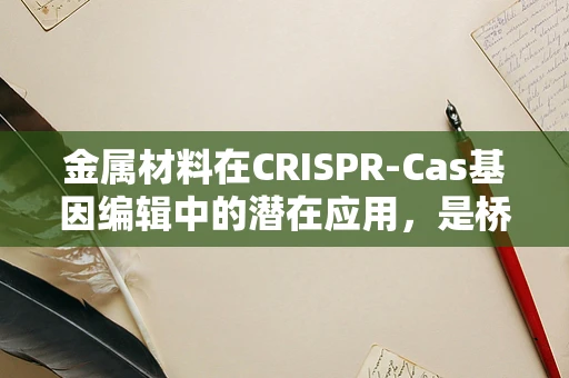 金属材料在CRISPR-Cas基因编辑中的潜在应用，是桥梁还是障碍？