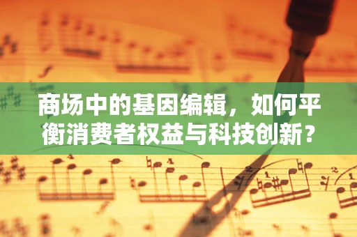 商场中的基因编辑，如何平衡消费者权益与科技创新？
