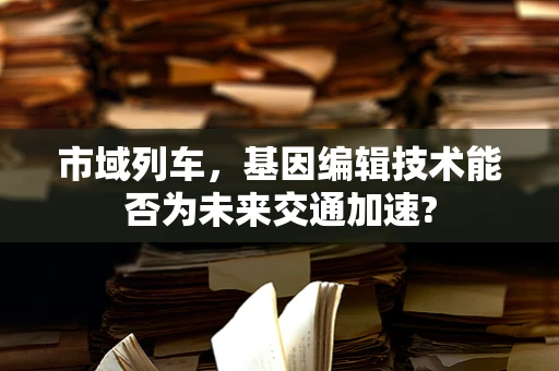 市域列车，基因编辑技术能否为未来交通加速?