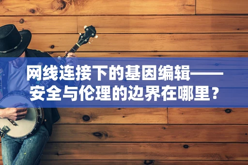 网线连接下的基因编辑——安全与伦理的边界在哪里？