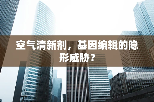 空气清新剂，基因编辑的隐形威胁？
