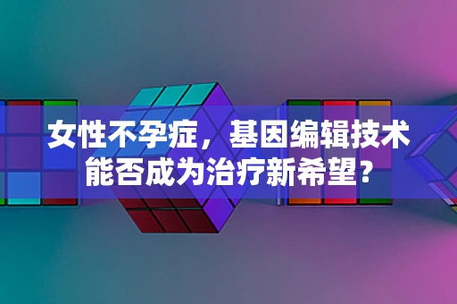 女性不孕症，基因编辑技术能否成为治疗新希望？