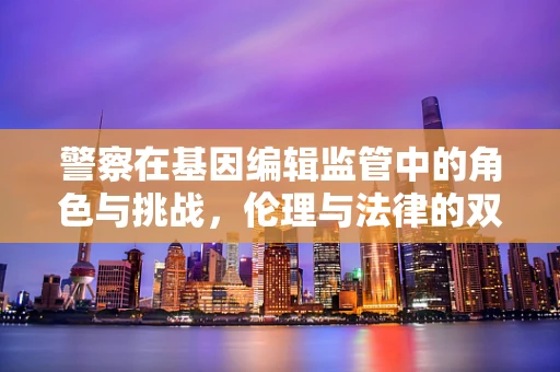 警察在基因编辑监管中的角色与挑战，伦理与法律的双重守护