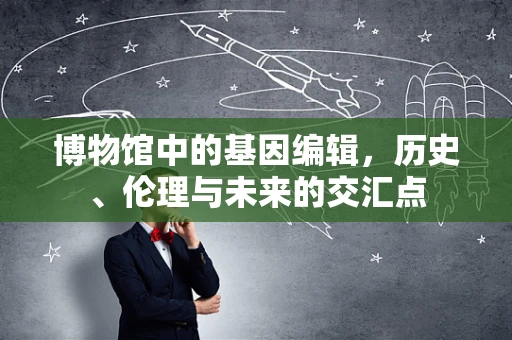 博物馆中的基因编辑，历史、伦理与未来的交汇点