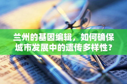 兰州的基因编辑，如何确保城市发展中的遗传多样性？