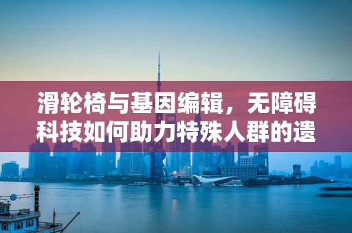 滑轮椅与基因编辑，无障碍科技如何助力特殊人群的遗传健康？