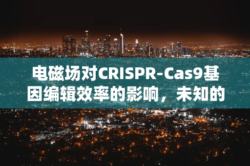 电磁场对CRISPR-Cas9基因编辑效率的影响，未知的谜团？