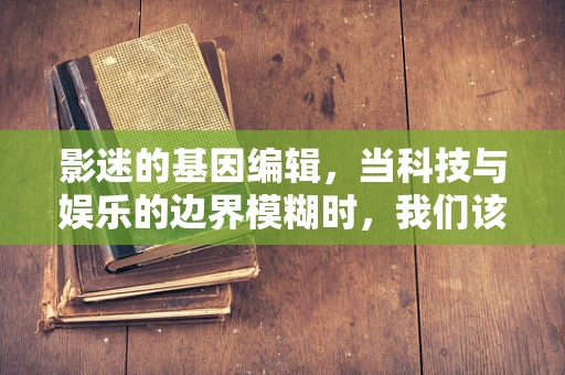 影迷的基因编辑，当科技与娱乐的边界模糊时，我们该何去何从？