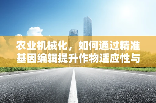 农业机械化，如何通过精准基因编辑提升作物适应性与机械化收获效率？
