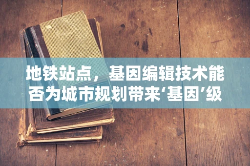 地铁站点，基因编辑技术能否为城市规划带来‘基因’级优化？