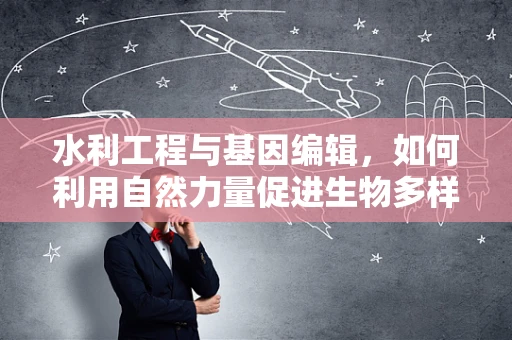 水利工程与基因编辑，如何利用自然力量促进生物多样性保护？