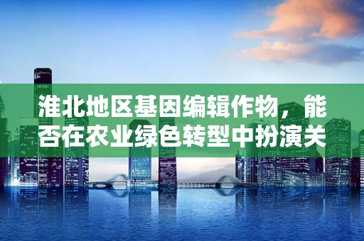 淮北地区基因编辑作物，能否在农业绿色转型中扮演关键角色？